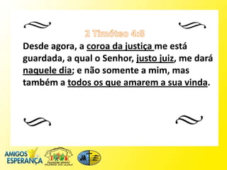 Desde agora, a coroa da justiça me está
guardada, a qual o Senhor, justo juiz, me dará
naquele dia; e não somente a mim, mas
também a todos os que amarem a sua vinda.
 