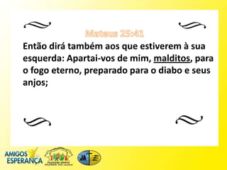 Então dirá também aos que estiverem à sua
esquerda: Apartai-vos de mim, malditos, para
o fogo eterno, preparado para o diabo e seus
anjos;
 