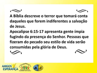 A Bíblia descreve o terror que tomará conta
daqueles que forem indiferentes a salvação
de Jesus.
Apocalipse 6:15-17 apresenta gente ímpia
fugindo da presença do Senhor. Pessoas que
fizeram do pecado seu estilo de vida serão
consumidas pela glória de Deus.
 