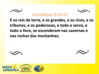 E os reis da terra, e os grandes, e os ricos, e os
tribunos, e os poderosos, e todo o servo, e
todo o livre, se esconderam nas cavernas e
nas rochas das montanhas;
 