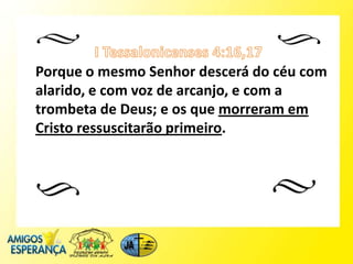 Porque o mesmo Senhor descerá do céu com
alarido, e com voz de arcanjo, e com a
trombeta de Deus; e os que morreram em
Cristo ressuscitarão primeiro.
 