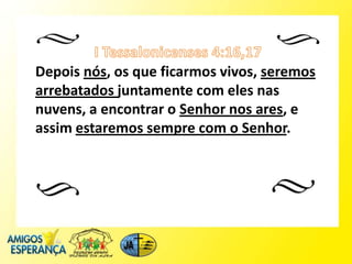 Depois nós, os que ficarmos vivos, seremos
arrebatados juntamente com eles nas
nuvens, a encontrar o Senhor nos ares, e
assim estaremos sempre com o Senhor.
 