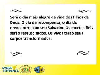 Será o dia mais alegre da vida dos filhos de
Deus. O dia da recompensa, o dia do
reencontro com seu Salvador. Os mortos fieis
serão ressuscitados. Os vivos terão seus
corpos transformados.
 