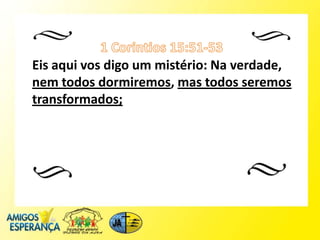 Eis aqui vos digo um mistério: Na verdade,
nem todos dormiremos, mas todos seremos
transformados;
 