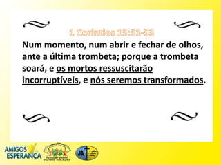 Num momento, num abrir e fechar de olhos,
ante a última trombeta; porque a trombeta
soará, e os mortos ressuscitarão
incorruptíveis, e nós seremos transformados.
 