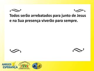 Todos serão arrebatados para junto de Jesus
e na Sua presença viverão para sempre.
 