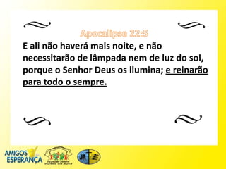 E ali não haverá mais noite, e não
necessitarão de lâmpada nem de luz do sol,
porque o Senhor Deus os ilumina; e reinarão
para todo o sempre.
 