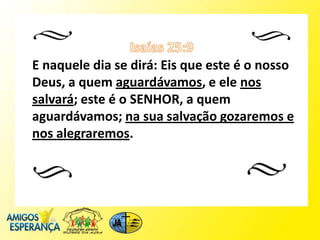 E naquele dia se dirá: Eis que este é o nosso
Deus, a quem aguardávamos, e ele nos
salvará; este é o SENHOR, a quem
aguardávamos; na sua salvação gozaremos e
nos alegraremos.
 