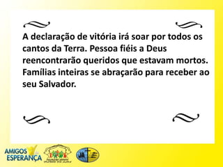 A declaração de vitória irá soar por todos os
cantos da Terra. Pessoa fiéis a Deus
reencontrarão queridos que estavam mortos.
Famílias inteiras se abraçarão para receber ao
seu Salvador.
 