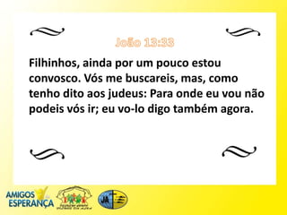 Filhinhos, ainda por um pouco estou
convosco. Vós me buscareis, mas, como
tenho dito aos judeus: Para onde eu vou não
podeis vós ir; eu vo-lo digo também agora.
 