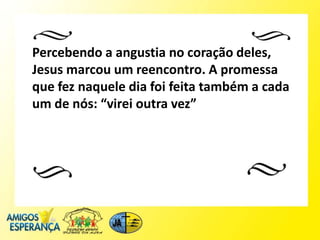 Percebendo a angustia no coração deles,
Jesus marcou um reencontro. A promessa
que fez naquele dia foi feita também a cada
um de nós: “virei outra vez”
 