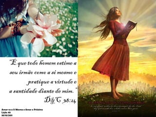 “E que todo homem estime a
      seu irmão como a si mesmo e
             pratique a virtude e
     a santidade diante de mim.”
                   D&C 38:24
Amar-se a Si Mesma e Amar o Próximo
Lição 40
30/10/2011
 