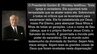 O Presidente Gordon B. Hinckley testificou: “Esta
Igreja é verdadeira. Ela suportará toda
tempestade que se abater sobre ela. Sobreviverá
a todos os críticos que se levantarem para
escarnecer dela. Ela foi estabelecida por Deus,
nosso Pai Eterno, para abençoar Seus filhos e
filhas de todas as gerações. Leva o nome de Seu
cabeça, que é o próprio Senhor Jesus Cristo, o
Salvador do mundo. É governada e movida pelo
poder do sacerdócio. Dá ao mundo outro
testemunho da divindade do Senhor. Sejam fiéis,
meus amigos. Sejam leais às grandes coisas de
Deus que foram reveladas nesta dispensação”.
 