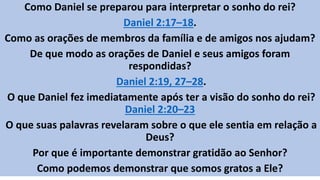 Como Daniel se preparou para interpretar o sonho do rei?
Daniel 2:17–18.
Como as orações de membros da família e de amigos nos ajudam?
De que modo as orações de Daniel e seus amigos foram
respondidas?
Daniel 2:19, 27–28.
O que Daniel fez imediatamente após ter a visão do sonho do rei?
Daniel 2:20–23
O que suas palavras revelaram sobre o que ele sentia em relação a
Deus?
Por que é importante demonstrar gratidão ao Senhor?
Como podemos demonstrar que somos gratos a Ele?
 