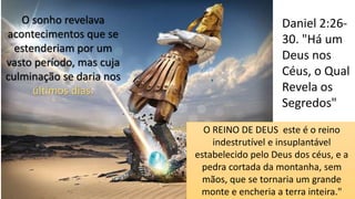 Daniel 2:26-
30. "Há um
Deus nos
Céus, o Qual
Revela os
Segredos"
O sonho revelava
acontecimentos que se
estenderiam por um
vasto período, mas cuja
culminação se daria nos
últimos dias.
O REINO DE DEUS este é o reino
indestrutível e insuplantável
estabelecido pelo Deus dos céus, e a
pedra cortada da montanha, sem
mãos, que se tornaria um grande
monte e encheria a terra inteira."
 