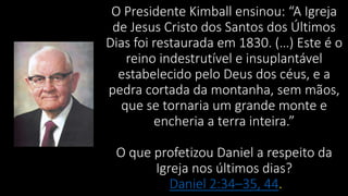 O Presidente Kimball ensinou: “A Igreja
de Jesus Cristo dos Santos dos Últimos
Dias foi restaurada em 1830. (…) Este é o
reino indestrutível e insuplantável
estabelecido pelo Deus dos céus, e a
pedra cortada da montanha, sem mãos,
que se tornaria um grande monte e
encheria a terra inteira.”
O que profetizou Daniel a respeito da
Igreja nos últimos dias?
Daniel 2:34–35, 44.
 