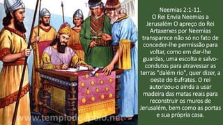 Neemias 2:1-11.
O Rei Envia Neemias a
Jerusalém O apreço do Rei
Artaxerxes por Neemias
transparece não só no fato de
conceder-lhe permissão para
voltar, como em dar-lhe
guardas, uma escolta e salvo-
condutos para atravessar as
terras "dalém rio", quer dizer, a
oeste do Eufrates. O rei
autorizou-o ainda a usar
madeira das matas reais para
reconstruir os muros de
Jerusalém, bem como as portas
e sua própria casa.
 