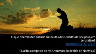 O que Neemias fez quando soube das dificuldades de seu povo em
Jerusalém?
Neemias 1:4–11; 2:1–5
Qual foi a resposta do rei Artaxerxes ao pedido de Neemias?
 