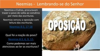 Neemias - Lembrando-se do Senhor
Neemias e Esdras, procuravam
trazer o povo de volta ao convênio
por meio das escrituras.
Neemias venceu a oposição com
leitura das escrituras.
Neemias 8:3, 17-18
Qual foi a reação do povo?
Neemias 8:3, 6, 9, 12.
Como podemos ser mais
atenciosos ao ler as escrituras?
 