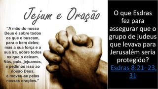 O que Esdras
fez para
assegurar que o
grupo de judeus
que levava para
Jerusalém seria
protegido?
Esdras 8:21–23,
31
“A mão do nosso
Deus é sobre todos
os que o buscam,
para o bem deles;
mas a sua força e a
sua ira, sobre todos
os que o deixam.
Nós, pois, jejuamos,
e pedimos isso ao
nosso Deus,
e moveu-se pelas
nossas orações.”
 