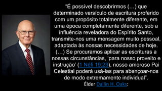 “É possível descobrirmos (…) que
determinado versículo de escritura proferido
com um propósito totalmente diferente, em
uma época completamente diferente, sob a
influência reveladora do Espírito Santo,
transmite-nos uma mensagem muito pessoal,
adaptada às nossas necessidades de hoje.
(…) Se procuramos aplicar as escrituras a
nossas circunstâncias, ‘para nosso proveito e
instrução’ (1 Néfi 19:23), nosso amoroso Pai
Celestial poderá usá-las para abençoar-nos
de modo extremamente individual”.
Élder Dallin H. Oaks:
 