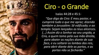 Isaías 44:28 e 45:1-
“Que digo de Ciro: É meu pastor, e
cumprirá tudo o que me apraz; dizendo
também a Jerusalém: Sê edificada; e ao
templo: Sejam lançados os teus alicerces.
(...) Assim diz o Senhor ao seu ungido, a
Ciro, a quem tomo pela sua mão direita,
para abater as nações diante de sua
face, e eu soltarei os lombos dos reis,
para abrir diante dele as portas, e as
portas não se fecharão.”
Ciro - o Grande
 