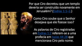 Por que Ciro decretou que um templo
deveria ser construído novamente em
Jerusalém? (Esdras 1:1–2.)
Como Ciro soube que o Senhor
desejava que ele fizesse isso?
As palavras de Ciro registradas
em Esdras 1:2 referem-se a uma
profecia em Isaías 44:28 que
mencionava Ciro pelo nome.
 