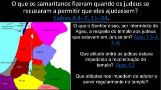 O que os samaritanos fizeram quando os judeus se
recusaram a permitir que eles ajudassem?
Esdras 4:4–7, 11–24.
O que o Senhor disse, por intermédio de
Ageu, a respeito do templo aos judeus
que estavam em Jerusalém? Ageu 1:3–4,
7–8.
Que atitude entre os judeus estava
impedindo a reconstrução do
templo? Ageu 1:2
Que atitudes nos impedem de adorar e
servir regularmente no templo?
 