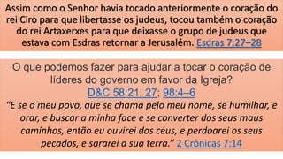 Assim como o Senhor havia tocado anteriormente o coração do
rei Ciro para que libertasse os judeus, tocou também o coração
do rei Artaxerxes para que deixasse o grupo de judeus que
estava com Esdras retornar a Jerusalém. Esdras 7:27–28
O que podemos fazer para ajudar a tocar o coração de
líderes do governo em favor da Igreja?
D&C 58:21, 27; 98:4–6
“E se o meu povo, que se chama pelo meu nome, se humilhar, e
orar, e buscar a minha face e se converter dos seus maus
caminhos, então eu ouvirei dos céus, e perdoarei os seus
pecados, e sararei a sua terra.” 2 Crônicas 7:14
 