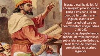 Esdras, o escriba da lei, foi
encarregado pelo soberano
persa a ensinar a lei ao
povo de Jerusalém e, em
seguida, instituir um
sistema judicial para os
contraventores (veja Esdras
7:25-26).
Os escribas daquele tempo
faziam um trabalho valioso
sob a liderança de Esdras e,
mais tarde, de Neemias,
compilando os escritos
sagrados.
 