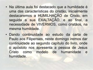 • Na última aula foi destacado que a humildade é
uma das características do cristão, inicialmente
destacaremos a HUMILHAÇÃO de Cristo, em
seguida a sua EXALTAÇÃO, e ao final, a
necessidade de VIVERMOS, como cristãos, na
mesma humildade.
• Dando continuidade ao estudo da carta de
Paulo aos Filipenses, neste domingo iremos dar
continuidade ao segundo capítulo do livro, onde
o apóstolo nos apresenta a pessoa de Jesus
Cristo como modelo de humanidade e
humildade.

 