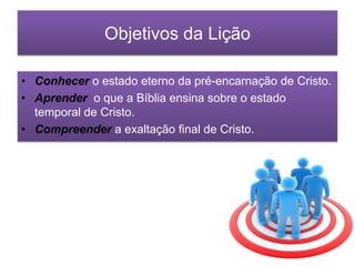 Objetivos da Lição
• Conhecer o estado eterno da pré-encarnação de Cristo.
• Aprender o que a Bíblia ensina sobre o estado
temporal de Cristo.
• Compreender a exaltação final de Cristo.

 