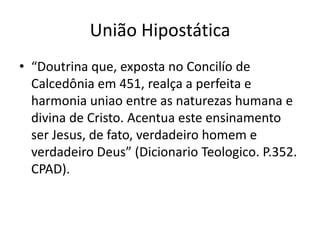 União Hipostática
• “Doutrina que, exposta no Concilío de
Calcedônia em 451, realça a perfeita e
harmonia uniao entre as naturezas humana e
divina de Cristo. Acentua este ensinamento
ser Jesus, de fato, verdadeiro homem e
verdadeiro Deus” (Dicionario Teologico. P.352.
CPAD).

 