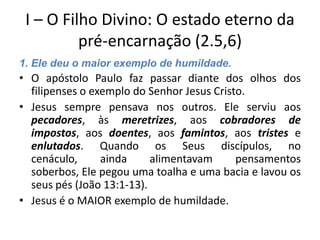 I – O Filho Divino: O estado eterno da
pré-encarnação (2.5,6)
1. Ele deu o maior exemplo de humildade.

• O apóstolo Paulo faz passar diante dos olhos dos
filipenses o exemplo do Senhor Jesus Cristo.
• Jesus sempre pensava nos outros. Ele serviu aos
pecadores, às meretrizes, aos cobradores de
impostos, aos doentes, aos famintos, aos tristes e
enlutados. Quando os Seus discípulos, no
cenáculo,
ainda
alimentavam
pensamentos
soberbos, Ele pegou uma toalha e uma bacia e lavou os
seus pés (João 13:1-13).
• Jesus é o MAIOR exemplo de humildade.

 