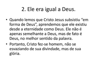 2. Ele era igual a Deus.
• Quando lemos que Cristo Jesus subsistiu “em
forma de Deus”, aprendemos que ele existiu
desde a eternidade como Deus. Ele não é
apenas semelhante a Deus, mas de fato é
Deus, no melhor sentido da palavra.
• Portanto, Cristo fez-se homem, não se
esvaziando de sua divindade, mas de sua
glória.

 