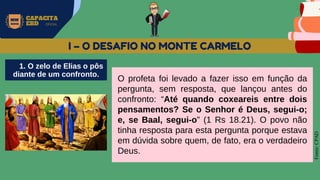 MW
NEVES
CAPACITA
EBD OFICIAL
Fonte:
CPAD
I – O DESAFIO NO MONTE CARMELO
O profeta foi levado a fazer isso em função da
pergunta, sem resposta, que lançou antes do
confronto: “Até quando coxeareis entre dois
pensamentos? Se o Senhor é Deus, segui-o;
e, se Baal, segui-o” (1 Rs 18.21). O povo não
tinha resposta para esta pergunta porque estava
em dúvida sobre quem, de fato, era o verdadeiro
Deus.
1. O zelo de Elias o pôs
diante de um confronto.
 