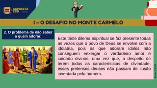 MW
NEVES
CAPACITA
EBD OFICIAL
Fonte:
CPAD
I – O DESAFIO NO MONTE CARMELO
Este triste dilema espiritual se faz presente todas
as vezes que o povo de Deus se envolve com a
idolatria, pois os que adoram ídolos não
conseguem enxergar o verdadeiro amor e
cuidado divinos, uma vez que, a despeito de
terem todas as características de divindade,
esses pretensos deuses não passam de ilusão
inventada pelo homem.
2. O problema de não saber
a quem adorar.
 