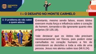 MW
NEVES
CAPACITA
EBD OFICIAL
Fonte:
CPAD
I – O DESAFIO NO MONTE CARMELO
Entretanto, mesmo sendo falsos, esses ídolos
exercem muita força e influência sobre o coração
do homem, tornando-o tão ignorante quanto eles
próprios (Sl 135.18).
Vale destacar que os ídolos não precisam
necessariamente ser físicos, pois podem estar
camuflados no coração humano a fim de
controlarem as decisões e toda a vida de uma
pessoa. Jesus nos alertou sobre isso (Mt 6.24).
2. O problema de não saber
a quem adorar.
 