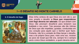 MW
NEVES
CAPACITA
EBD OFICIAL
Fonte:
CPAD
I – O DESAFIO NO MONTE CARMELO
Elias tinha certeza de que Deus era com ele e, por
isso, propôs o desafio: o Deus que respondesse
com fogo deveria ser adorado. Os que andam com
Deus não precisam desafiá-lo para testarem sua
lealdade e seu amor. Tais pessoas são tão íntimas
de Deus que são impelidas, guiadas, conduzidas em
seu coração para aquilo que o Senhor quer fazer.
Portanto, não foi a vontade de Elias lançar o desafio,
mas a do próprio Deus para, mais uma vez, mostrar
ao povo de Israel que Ele era, sempre foi e sempre
será o único Deus verdadeiro, a quem deveria servir.
3. O desafio do fogo.
 