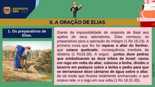 MW
NEVES
CAPACITA
EBD OFICIAL
Fonte:
CPAD
II. A ORAÇÃO DE ELIAS
Diante da impossibilidade de resposta de Baal aos
apelos de seus adoradores, Elias começou os
preparativos para a operação do milagre (1 Rs 18.23). A
primeira coisa que fez foi reparar o altar do Senhor,
que estava quebrado; consequência imediata da
idolatria (1 Rs18.30). A seguir, juntou doze pedras
que simbolizavam as doze tribos de Israel, cavou
um rego em volta do altar, colocou a lenha, dividiu o
bezerro em pedaços sobre a lenha e pediu para que
se derramasse doze cântaros de água sobre o altar,
de tal modo que ficasse totalmente encharcado; o que
estava nele, e o rego em sua volta (1 Rs 18.31-35).
1. Os preparativos de
Elias.
 
