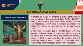 MW
NEVES
CAPACITA
EBD OFICIAL
Fonte:
CPAD
II. A ORAÇÃO DE ELIAS
A oração de Elias foi simples e curta, contrastando
com as súplicas dos profetas de Baal (1 Rs 18.36,37).
Elias queria mostrar que, para Deus responder, não
são necessárias cerimônias especiais, sacrifícios ou
mutilações. Basta o exercício da fé no verdadeiro
Deus.
É relevante ressaltar que o profeta Elias, em sua
oração, declarou, diante do povo, que o Deus a quem
ele orava era o mesmo Deus dos patriarcas Abraão,
Isaque e Jacó, e que, pelo fato de também ser um
servo de Deus e estar cumprindo a vontade dEle,
tinha direito à manifestação divina como resposta.
2. Uma oração confiante.
 