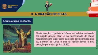 MW
NEVES
CAPACITA
EBD OFICIAL
Fonte:
CPAD
II. A ORAÇÃO DE ELIAS
Nesta oração, o profeta expõe o verdadeiro motivo de
ter erigido aquele altar, e da necessidade de Deus
responder com fogo: "para que este povo conheça que
tu, Senhor, és Deus e que tu fizeste tornar o seu
coração para trás" (1 Rs 18.37).
2. Uma oração confiante.
 