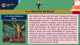 MW
NEVES
CAPACITA
EBD OFICIAL
Fonte:
CPAD
II. A ORAÇÃO DE ELIAS
Na oração de Elias está claro que o desejo de Deus era
que seu povo se voltasse para Ele através daquela
demonstração de poder. A descida do fogo que consumiu
o holocausto, a lenha, as pedras, o pó e ainda secou toda
a água que estava ao redor do altar (1 Rs 18.38) é uma
exata comprovação, não apenas de que Ele é Deus e
está acima de tudo e de todos, mas de que Ele estava
dando a Israel uma nova oportunidade de comunhão. A
reação do povo foi unânime em reconhecer que o Eterno
é o Deus verdadeiro (1 Rs 18.39). Com isso, a seca que
já durava três anos e meio terminou (1 Rs 18.41,44). Elias
subiu ao cume do monte Carmelo, orou a Deus e caiu
uma abundante chuva (1 Rs 18.45).
3. A misericórdia de
Deus.
 