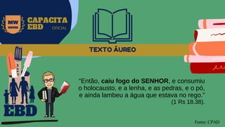 TEXTO ÁUREO
“Então, caiu fogo do SENHOR, e consumiu
o holocausto, e a lenha, e as pedras, e o pó,
e ainda lambeu a água que estava no rego.”
(1 Rs 18.38).
EBD
Fonte: CPAD
MW
NEVES
CAPACITA
EBD OFICIAL
 
