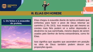 MW
NEVES
CAPACITA
EBD OFICIAL
Fonte:
CPAD
Elias chegou à exaustão diante de tantos embates que
enfrentou para fazer o povo de Deus retornar ao
caminho (1 Rs 19.5). Isso mostra que até mesmo os
crentes mais fiéis podem vir a sofrer depressão e
desânimo na sua caminhada, mesmo depois de serem
usados pelo Senhor de forma extraordinária, como foi
Elias.
Isso significa que aqueles que ascendem em posição
na obra de Deus também podem descer em
proporções iguais.
III. ELIAS EM HOREBE
1. Os feitos e a exaustão
do profeta.
 