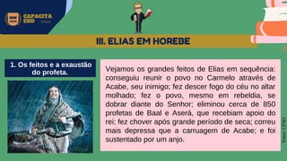 MW
NEVES
CAPACITA
EBD OFICIAL
Fonte:
CPAD
Vejamos os grandes feitos de Elias em sequência:
conseguiu reunir o povo no Carmelo através de
Acabe, seu inimigo; fez descer fogo do céu no altar
molhado; fez o povo, mesmo em rebeldia, se
dobrar diante do Senhor; eliminou cerca de 850
profetas de Baal e Aserá, que recebiam apoio do
rei; fez chover após grande período de seca; correu
mais depressa que a carruagem de Acabe; e foi
sustentado por um anjo.
III. ELIAS EM HOREBE
1. Os feitos e a exaustão
do profeta.
 