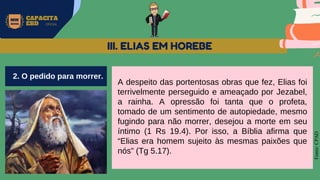 MW
NEVES
CAPACITA
EBD OFICIAL
Fonte:
CPAD
A despeito das portentosas obras que fez, Elias foi
terrivelmente perseguido e ameaçado por Jezabel,
a rainha. A opressão foi tanta que o profeta,
tomado de um sentimento de autopiedade, mesmo
fugindo para não morrer, desejou a morte em seu
íntimo (1 Rs 19.4). Por isso, a Bíblia afirma que
“Elias era homem sujeito às mesmas paixões que
nós” (Tg 5.17).
III. ELIAS EM HOREBE
2. O pedido para morrer.
 