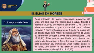 MW
NEVES
CAPACITA
EBD OFICIAL
Fonte:
CPAD
Deus interveio de forma miraculosa, enviando até
Elias um anjo que lhe trouxe pão e água, tirando-o
daquela situação de intenso desânimo (1 Rs 19.5-7).
Nisto depreendemos que a comunhão e a palavra
estavam à disposição do profeta. A partir de então, ele
se deixou levar pelo mover de Deus através do vento,
do terremoto, do fogo, da voz mansa e delicada (1 Rs
19.11,12). Elias teve oportunidade de confessar seu
estado de desespero, e Deus lhe deu novos sentidos
para continuar seu ministério: ungir Hazael como rei
da Síria, Jeú como rei de Israel e Eliseu para lhe
suceder como profeta (1 Rs 19.15,16).
III. ELIAS EM HOREBE
3. A resposta de Deus.
 