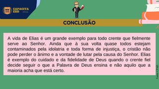 MW
NEVES
CAPACITA
EBD OFICIAL
Fonte:
CPAD
CONCLUSÃO
A vida de Elias é um grande exemplo para todo crente que fielmente
serve ao Senhor. Ainda que à sua volta quase todos estejam
contaminados pela idolatria e toda forma de injustiça, o cristão não
pode perder o ânimo e a vontade de lutar pela causa do Senhor. Elias
é exemplo do cuidado e da fidelidade de Deus quando o crente fiel
decide seguir o que a Palavra de Deus ensina e não aquilo que a
maioria acha que está certo.
 