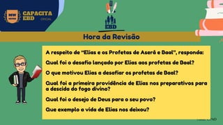 MW
NEVES
CAPACITA
EBD OFICIAL
Fonte: CPAD
Hora da Revisão
A respeito de “Elias e os Profetas de Aserá e Baal”, responda:
Qual foi o desafio lançado por Elias aos profetas de Baal?
O que motivou Elias a desafiar os profetas de Baal?
Qual foi a primeira providência de Elias nos preparativos para
a descida do fogo divino?
Qual foi o desejo de Deus para o seu povo?
Que exemplo a vida de Elias nos deixou?
EBD
 